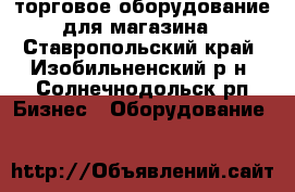 торговое оборудование для магазина - Ставропольский край, Изобильненский р-н, Солнечнодольск рп Бизнес » Оборудование   